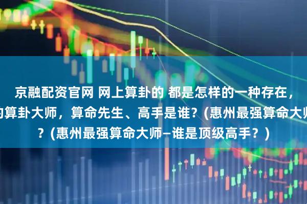 京融配资官网 网上算卦的 都是怎样的一种存在，惠州靠谱的最厉害的算卦大师，算命先生、高手是谁？(惠州最强算命大师—谁是顶级高手？)