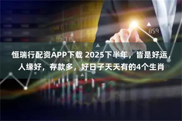 恒瑞行配资APP下载 2025下半年，皆是好运，人缘好，存款多，好日子天天有的4个生肖