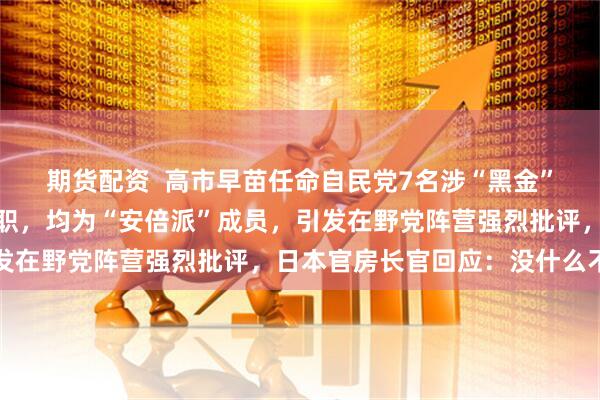 期货配资  高市早苗任命自民党7名涉“黑金”丑闻议员出任新内阁要职，均为“安倍派”成员，引发在野党阵营强烈批评，日本官房长官回应：没什么不妥