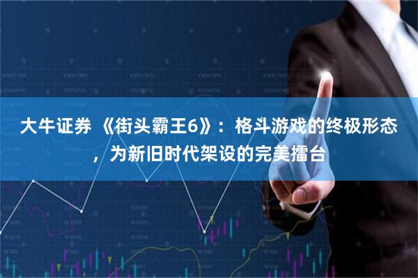 大牛证券 《街头霸王6》：格斗游戏的终极形态，为新旧时代架设的完美擂台