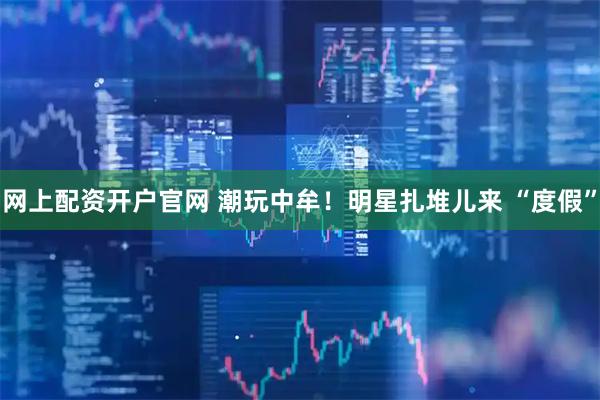 网上配资开户官网 潮玩中牟！明星扎堆儿来 “度假”