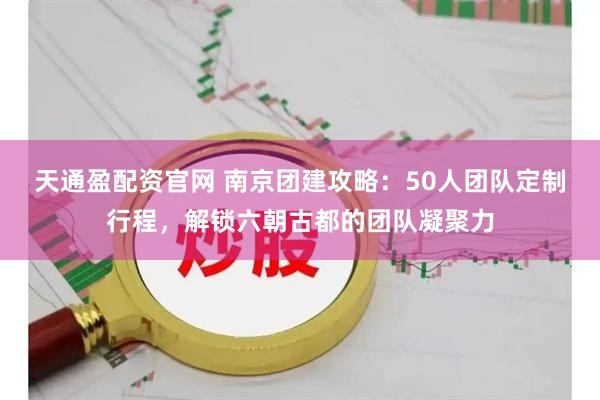 天通盈配资官网 南京团建攻略：50人团队定制行程，解锁六朝古都的团队凝聚力