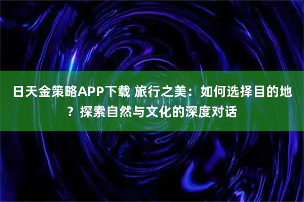 日天金策略APP下载 旅行之美：如何选择目的地？探索自然与文化的深度对话