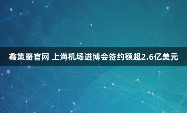 鑫策略官网 上海机场进博会签约额超2.6亿美元