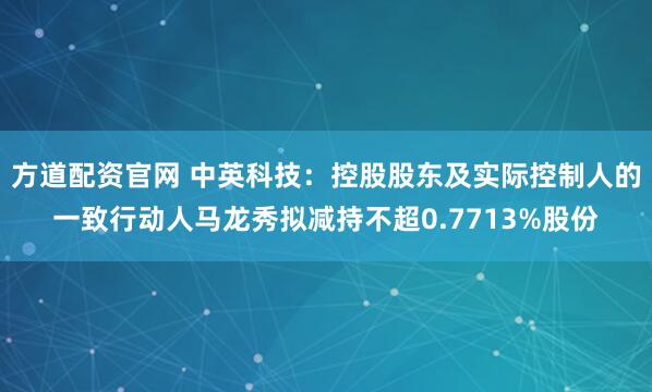 方道配资官网 中英科技：控股股东及实际控制人的一致行动人马龙秀拟减持不超0.7713%股份