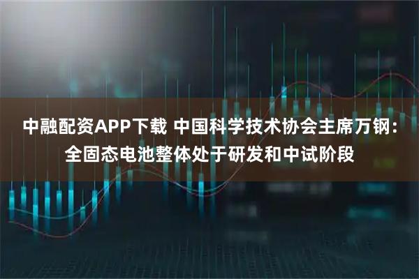中融配资APP下载 中国科学技术协会主席万钢：全固态电池整体处于研发和中试阶段