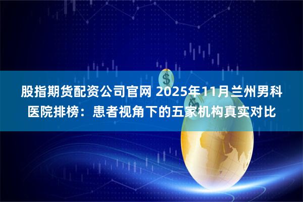 股指期货配资公司官网 2025年11月兰州男科医院排榜：患者视角下的五家机构真实对比