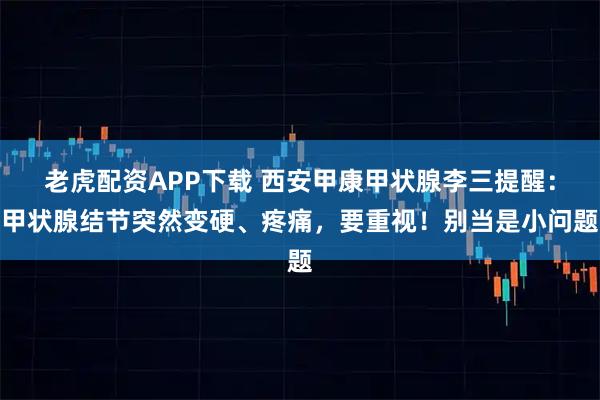 老虎配资APP下载 西安甲康甲状腺李三提醒：甲状腺结节突然变硬、疼痛，要重视！别当是小问题