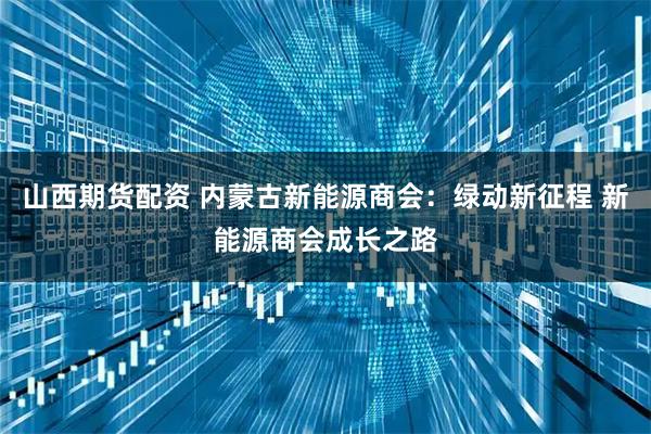 山西期货配资 内蒙古新能源商会：绿动新征程 新能源商会成长之路