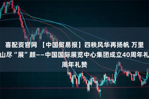 喜配资官网 【中国贸易报】四秩风华再扬帆 万里河山尽“展”颜——中国国际展览中心集团成立40周年礼赞