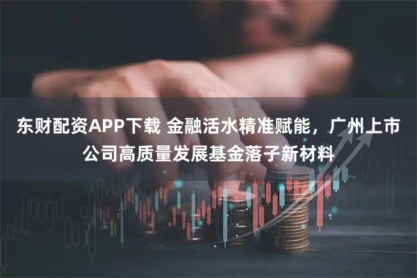 东财配资APP下载 金融活水精准赋能，广州上市公司高质量发展基金落子新材料