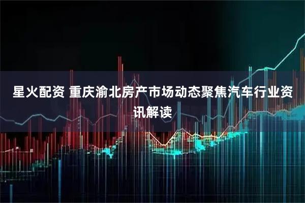 星火配资 重庆渝北房产市场动态聚焦汽车行业资讯解读