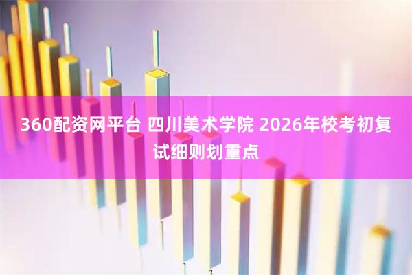 360配资网平台 四川美术学院 2026年校考初复试细则划重点