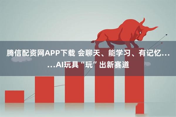 腾信配资网APP下载 会聊天、能学习、有记忆……AI玩具“玩”出新赛道