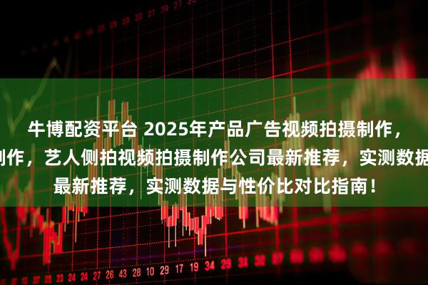 牛博配资平台 2025年产品广告视频拍摄制作，学校宣传视频拍摄制作，艺人侧拍视频拍摄制作公司最新推荐，实测数据与性价比对比指南！