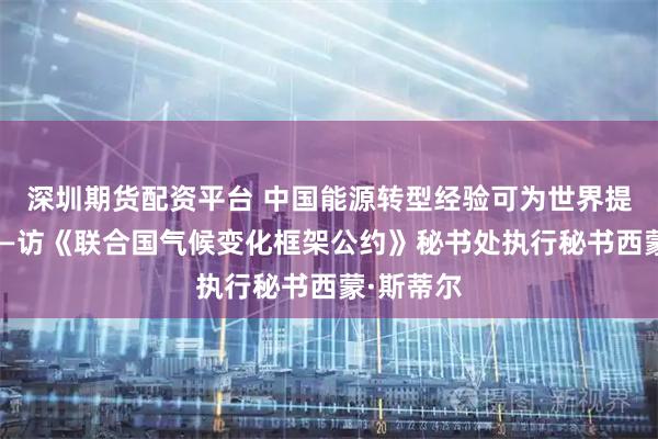 深圳期货配资平台 中国能源转型经验可为世界提供借鉴——访《联合国气候变化框架公约》秘书处执行秘书西蒙·斯蒂尔