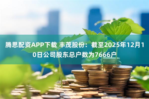 腾思配资APP下载 丰茂股份：截至2025年12月10日公司股东总户数为7666户