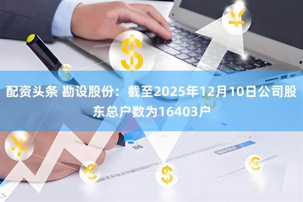 配资头条 勘设股份：截至2025年12月10日公司股东总户数为16403户