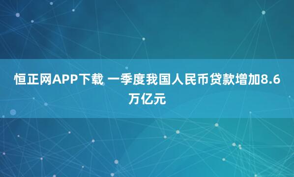 恒正网APP下载 一季度我国人民币贷款增加8.6万亿元
