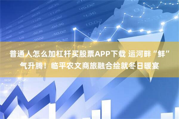 普通人怎么加杠杆买股票APP下载 运河畔“鲜”气升腾！临平农文商旅融合绘就冬日暖宴