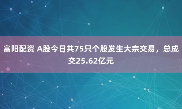 富阳配资 A股今日共75只个股发生大宗交易，总成交25.62亿元