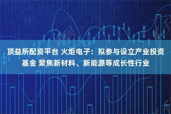 顶益所配资平台 火炬电子：拟参与设立产业投资基金 聚焦新材料、新能源等成长性行业
