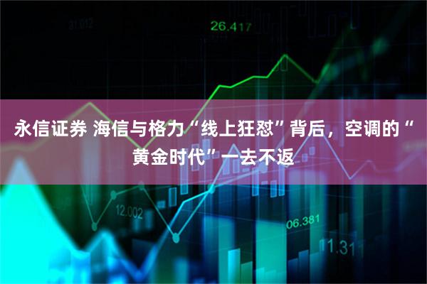 永信证券 海信与格力“线上狂怼”背后，空调的“黄金时代”一去不返