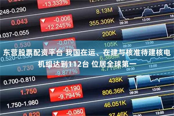 东营股票配资平台 我国在运、在建与核准待建核电机组达到112台 位居全球第一