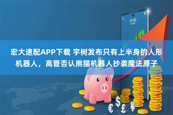 宏大速配APP下载 宇树发布只有上半身的人形机器人，高管否认熊猫机器人抄袭魔法原子