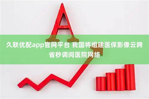 久联优配app官网平台 我国将组建医保影像云跨省秒调阅医院网络