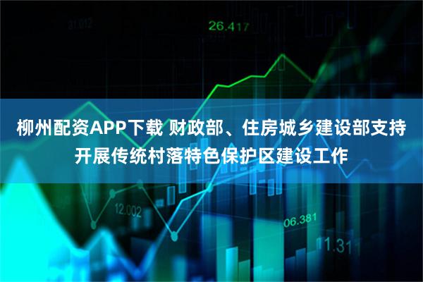 柳州配资APP下载 财政部、住房城乡建设部支持开展传统村落特色保护区建设工作