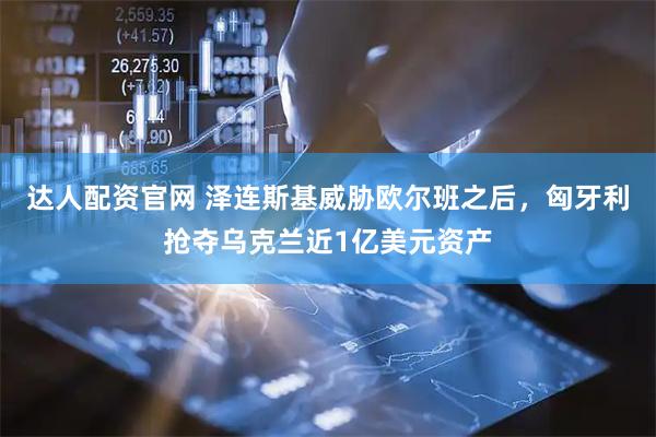 达人配资官网 泽连斯基威胁欧尔班之后，匈牙利抢夺乌克兰近1亿美元资产