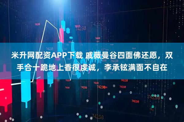 米升网配资APP下载 戚薇曼谷四面佛还愿，双手合十跪地上香很虔诚，李承铉满面不自在