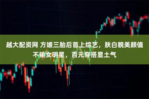 越大配资网 方媛三胎后首上综艺,肤白貌美颜值不输女明星,百元穿搭显土气