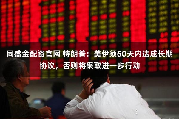 同盛金配资官网 特朗普：美伊须60天内达成长期协议，否则将采取进一步行动