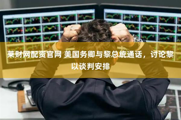 莱财网配资官网 美国务卿与黎总统通话，讨论黎以谈判安排