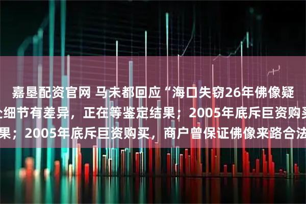 嘉垦配资官网 马未都回应“海口失窃26年佛像疑现身观复博物馆”：多处细节有差异，正在等鉴定结果；2005年底斥巨资购买，商户曾保证佛像来路合法