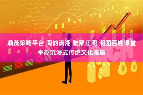 鼎茂策略平台 阅韵潇湘 雅聚江阁 湘图百姓课堂举办沉浸式传统文化雅集