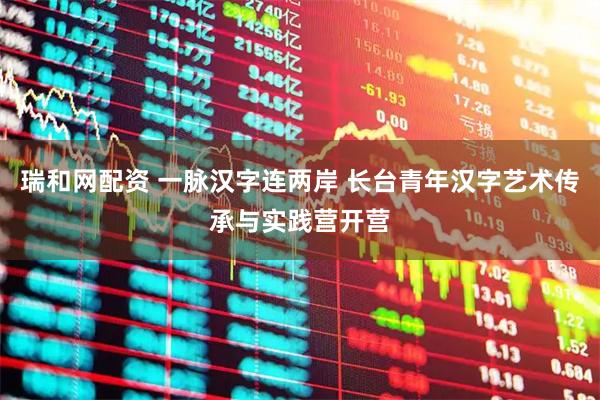 瑞和网配资 一脉汉字连两岸 长台青年汉字艺术传承与实践营开营