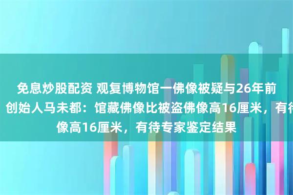 免息炒股配资 观复博物馆一佛像被疑与26年前被盗佛像相似，创始人马未都：馆藏佛像比被盗佛像高16厘米，有待专家鉴定结果
