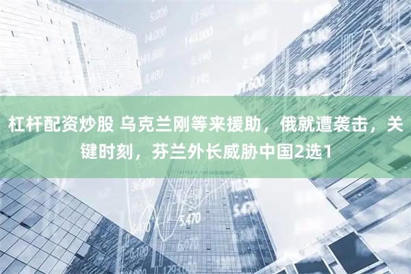 杠杆配资炒股 乌克兰刚等来援助,俄就遭袭击,关键时刻,芬兰外长威胁中国2选1